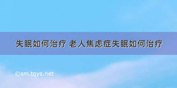 失眠如何治疗 老人焦虑症失眠如何治疗