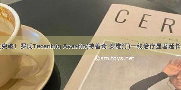 肝癌十年重大突破！罗氏Tecentriq Avastin(特善奇 安维汀)一线治疗显著延长总生存期！...