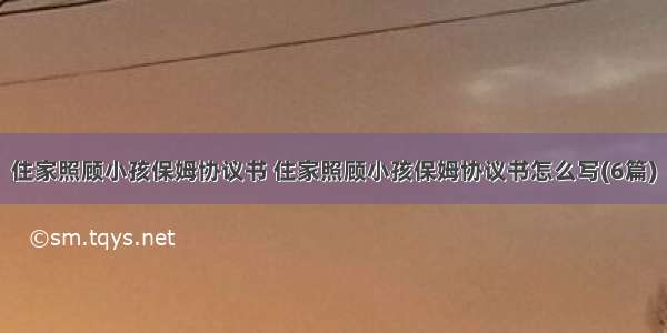 住家照顾小孩保姆协议书 住家照顾小孩保姆协议书怎么写(6篇)