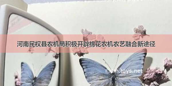 河南民权县农机局积极开辟棉花农机农艺融合新途径