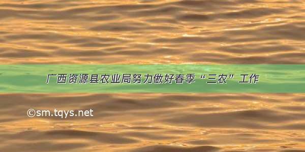 广西资源县农业局努力做好春季“三农”工作