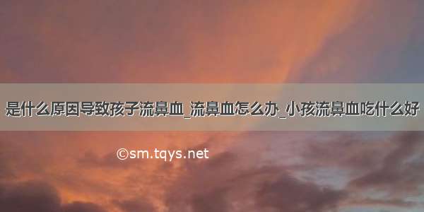 是什么原因导致孩子流鼻血_流鼻血怎么办_小孩流鼻血吃什么好