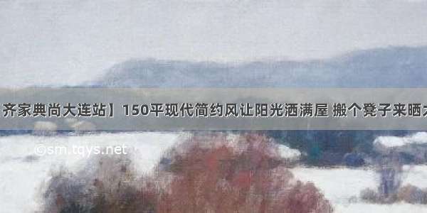 【齐家典尚大连站】150平现代简约风让阳光洒满屋 搬个凳子来晒太阳