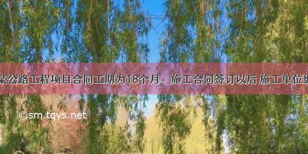 背景资料：某公路工程项目合同工期为18个月。施工合同签订以后 施工单位编制了一份初