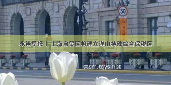 永诺早报丨 上海自贸区将建立洋山特殊综合保税区