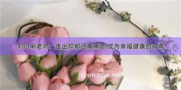 刘小俐老师：走出抑郁远离焦虑 成为幸福健康的母亲