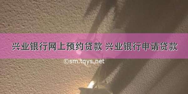 兴业银行网上预约贷款 兴业银行申请贷款