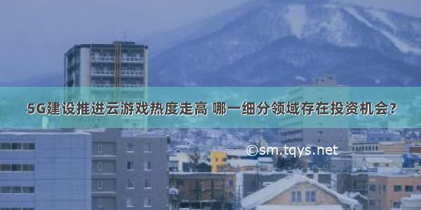 5G建设推进云游戏热度走高 哪一细分领域存在投资机会？