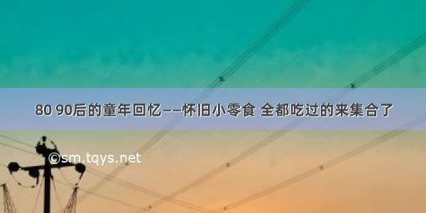 80 90后的童年回忆——怀旧小零食 全都吃过的来集合了