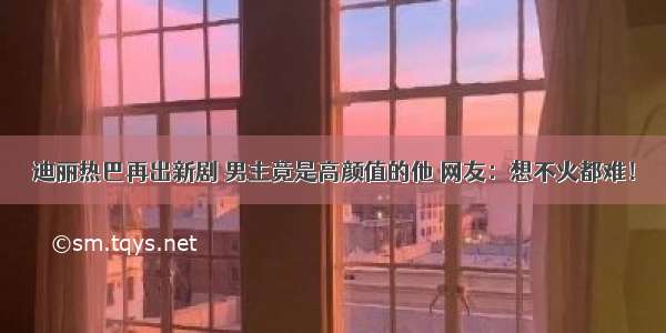 迪丽热巴再出新剧 男主竟是高颜值的他 网友：想不火都难！