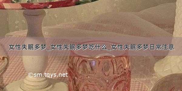 女性失眠多梦_女性失眠多梦吃什么_女性失眠多梦日常注意