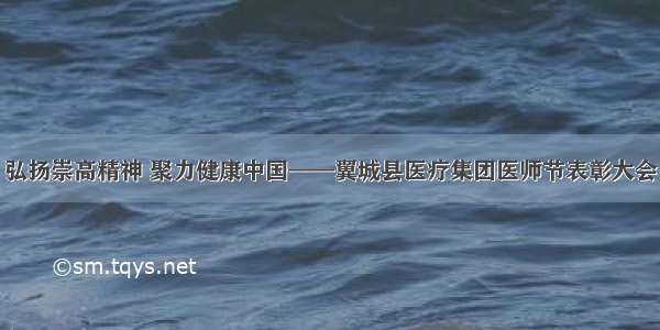 弘扬崇高精神 聚力健康中国——翼城县医疗集团医师节表彰大会