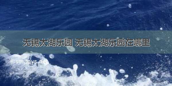 无锡太湖乐园 无锡太湖乐园在哪里