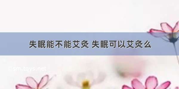 失眠能不能艾灸 失眠可以艾灸么