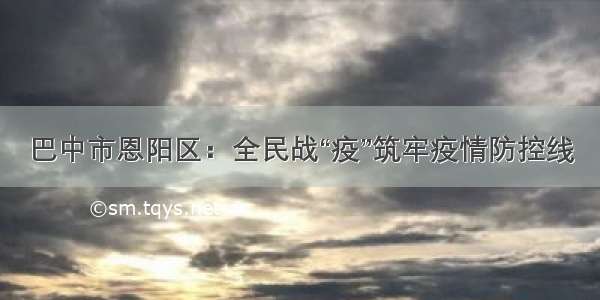 巴中市恩阳区：全民战“疫”筑牢疫情防控线