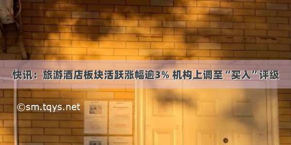 快讯：旅游酒店板块活跃涨幅逾3% 机构上调至“买入”评级