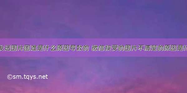 服务器微信发送图片困难是什么原因导致的 微信接受的图片不清楚的原因是什么？怎么发