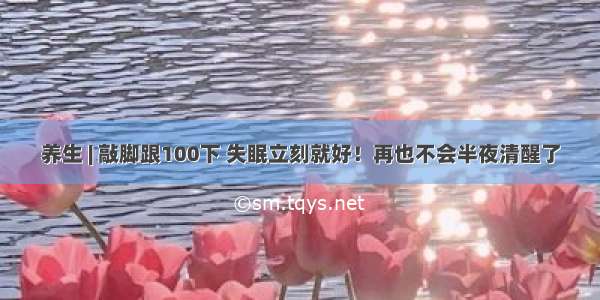 养生 | 敲脚跟100下 失眠立刻就好！再也不会半夜清醒了