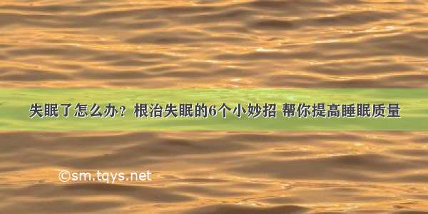 失眠了怎么办？根治失眠的6个小妙招 帮你提高睡眠质量