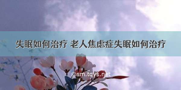 失眠如何治疗 老人焦虑症失眠如何治疗