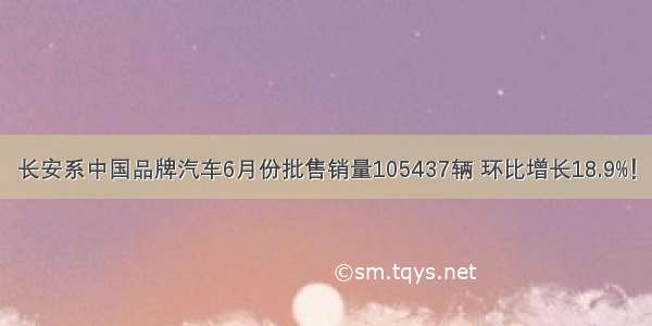 长安系中国品牌汽车6月份批售销量105437辆 环比增长18.9%！