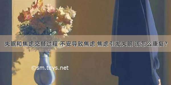 失眠和焦虑交替过程 不安导致焦虑 焦虑引发失眠 该怎么康复？