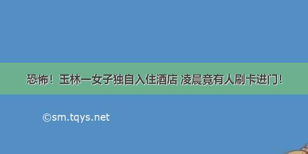 恐怖！玉林一女子独自入住酒店 凌晨竟有人刷卡进门！