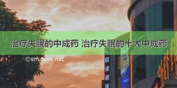 治疗失眠的中成药 治疗失眠的十大中成药