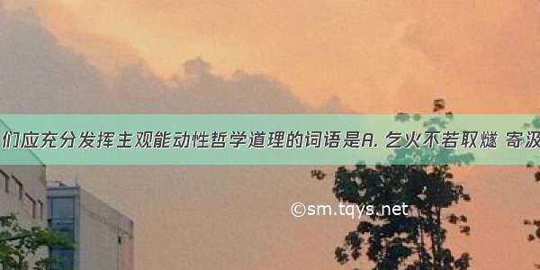 主要蕴含人们应充分发挥主观能动性哲学道理的词语是A. 乞火不若取燧 寄汲不若凿井B.