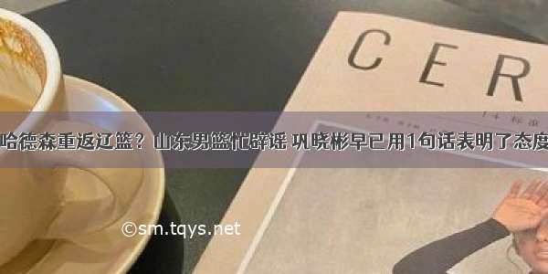 哈德森重返辽篮？山东男篮忙辟谣 巩晓彬早已用1句话表明了态度