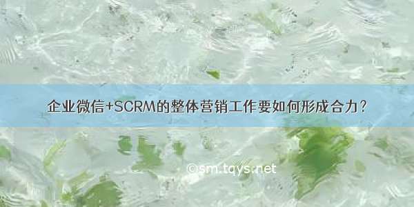 企业微信+SCRM的整体营销工作要如何形成合力？