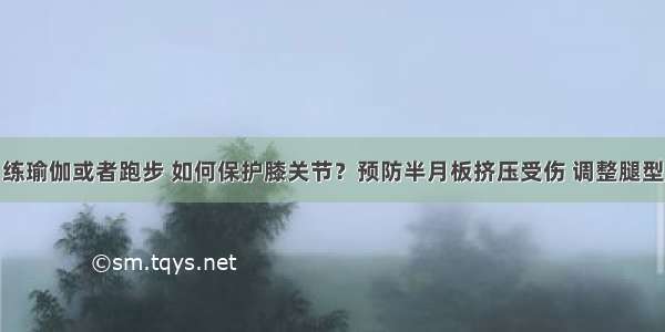 练瑜伽或者跑步 如何保护膝关节？预防半月板挤压受伤 调整腿型