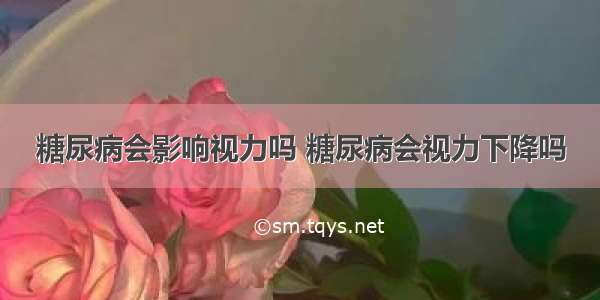 糖尿病会影响视力吗 糖尿病会视力下降吗