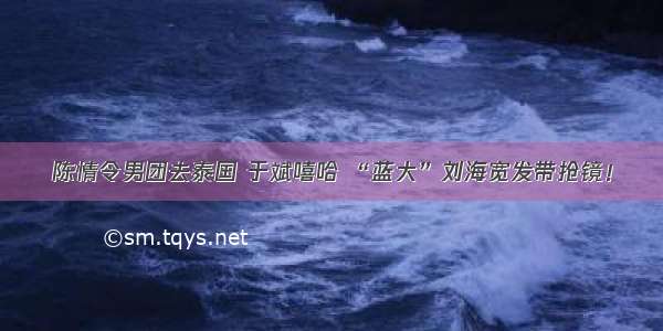 陈情令男团去泰国 于斌嘻哈 “蓝大”刘海宽发带抢镜！