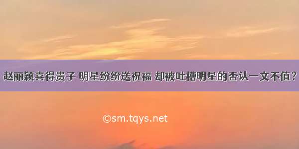 赵丽颖喜得贵子 明星纷纷送祝福 却被吐槽明星的否认一文不值？