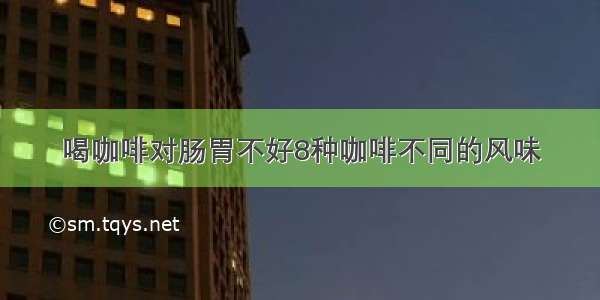 喝咖啡对肠胃不好8种咖啡不同的风味