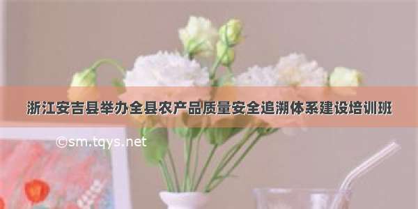 浙江安吉县举办全县农产品质量安全追溯体系建设培训班