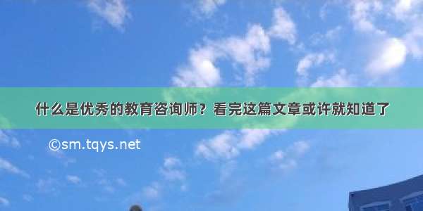 什么是优秀的教育咨询师？看完这篇文章或许就知道了