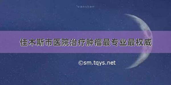 佳木斯市医院治疗肿瘤最专业最权威