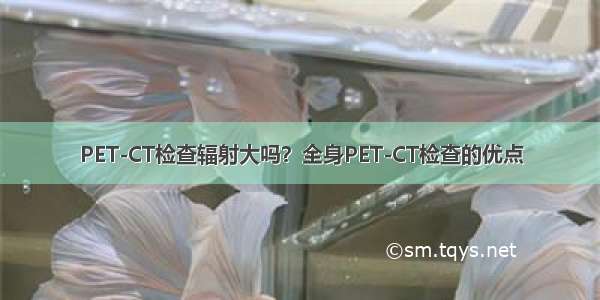 PET-CT检查辐射大吗？全身PET-CT检查的优点