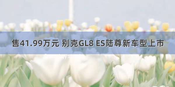 售41.99万元 别克GL8 ES陆尊新车型上市