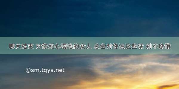 聊天结束 对你死心塌地的女人 总会对你说这些话 别不珍惜