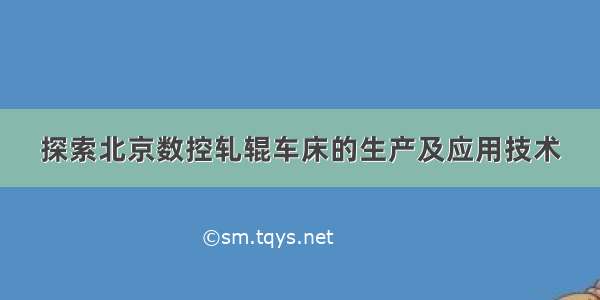 探索北京数控轧辊车床的生产及应用技术