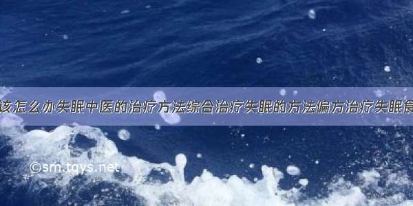 得了失眠症该怎么办失眠中医的治疗方法综合治疗失眠的方法偏方治疗失眠食疗治疗失眠