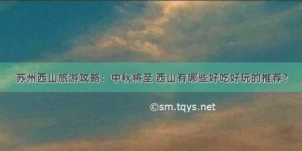 苏州西山旅游攻略：中秋将至 西山有哪些好吃好玩的推荐？