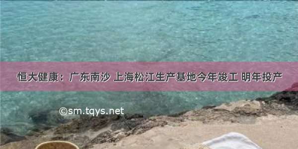 恒大健康：广东南沙 上海松江生产基地今年竣工 明年投产