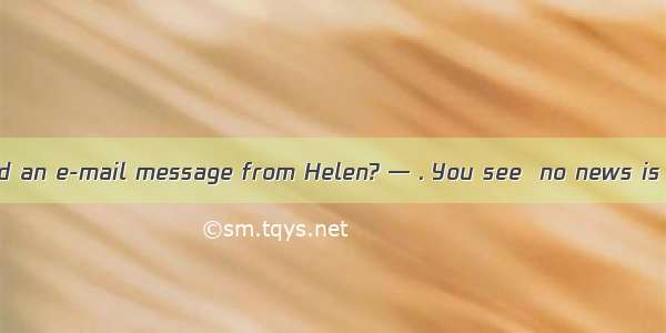 — Have you received an e-mail message from Helen? — . You see  no news is good news.A. Yes