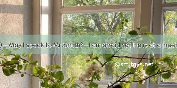 ( ·安徽名校联考Ⅰ)—May I speak to Mr.Smith?—I am afraid not.He is at a meeting now.It's not .
