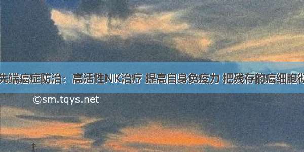 日本最先端癌症防治：高活性NK治疗 提高自身免疫力 把残存的癌细胞彻底消灭