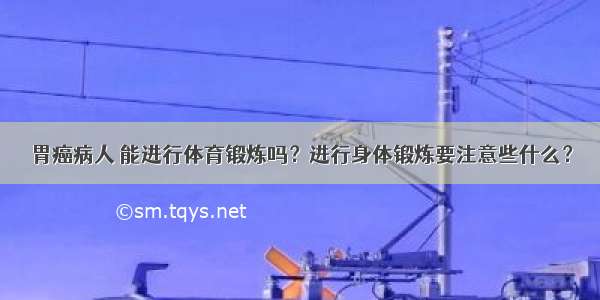 胃癌病人 能进行体育锻炼吗？进行身体锻炼要注意些什么？